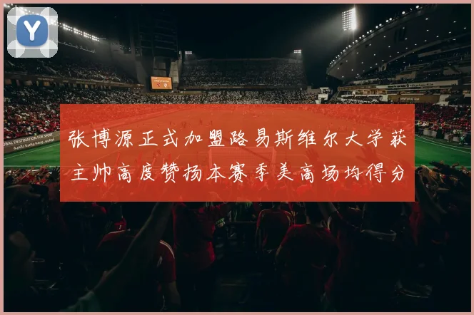 张博源正式加盟路易斯维尔大学获主帅高度赞扬本赛季美高场均得分达到202分