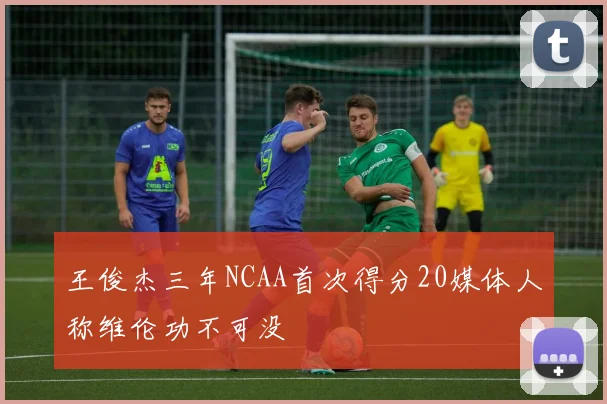王俊杰三年NCAA首次得分20媒体人称维伦功不可没
